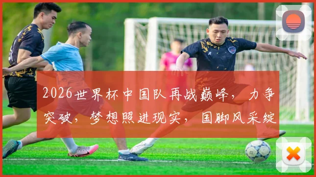 2026世界杯中国队再战巅峰，力争突破，梦想照进现实，国脚风采绽放