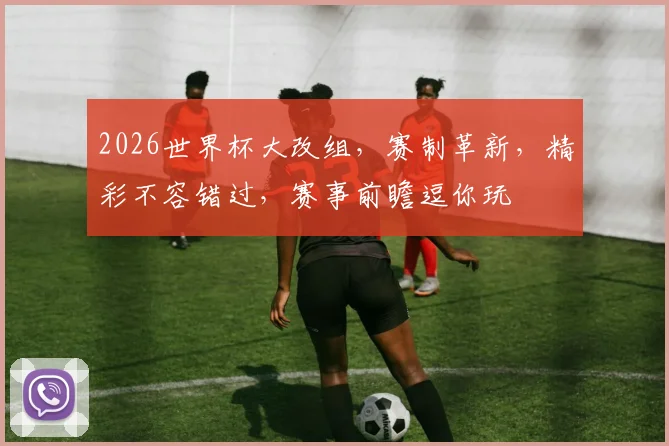 2026世界杯大改组，赛制革新，精彩不容错过，赛事前瞻逗你玩