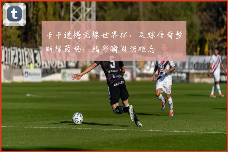 卡卡遗憾无缘世界杯，足球传奇梦断绿茵场，精彩瞬间仍难忘