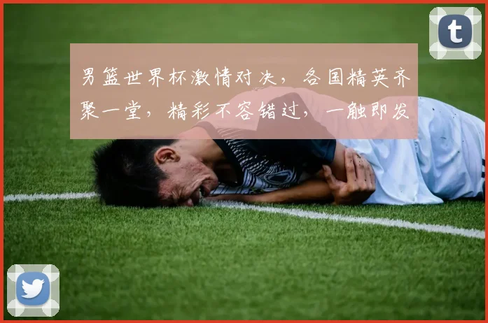 男篮世界杯激情对决，各国精英齐聚一堂，精彩不容错过，一触即发