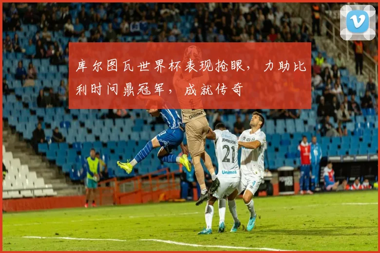 库尔图瓦世界杯表现抢眼，力助比利时问鼎冠军，成就传奇