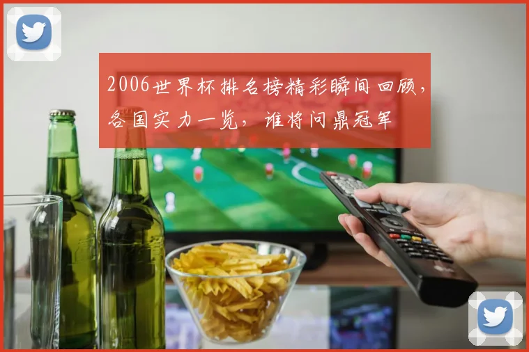 2006世界杯排名榜精彩瞬间回顾，各国实力一览，谁将问鼎冠军
